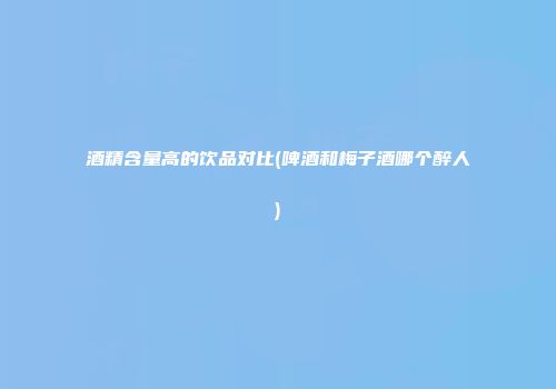 酒精含量高的饮品对比(啤酒和梅子酒哪个醉人)