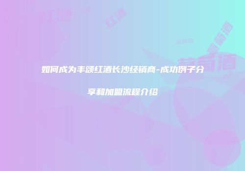 如何成为丰颂红酒长沙经销商-成功例子分享和加盟流程介绍