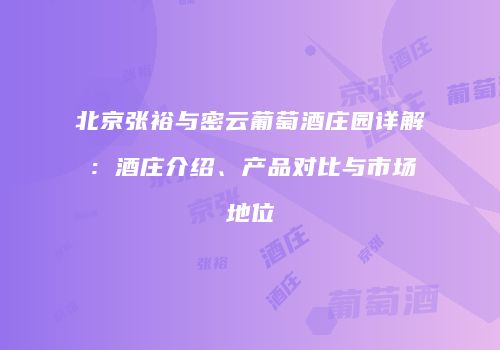 北京张裕与密云葡萄酒庄园详解：酒庄介绍、产品对比与市场地位