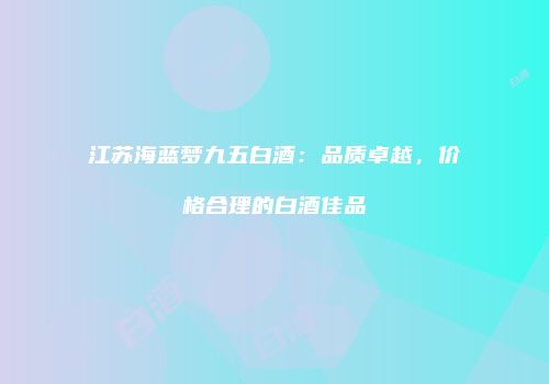 江苏海蓝梦九五白酒：品质卓越，价格合理的白酒佳品