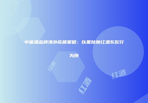 中国酒品牌海外拓展策略：以黑姑娘红酒东欧行为例