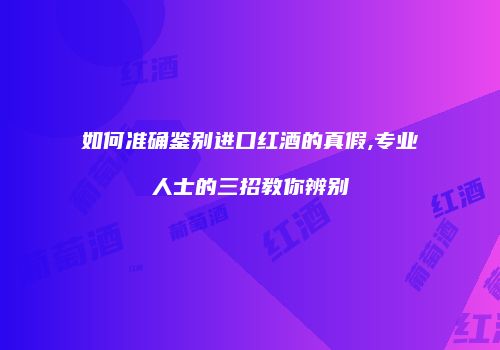 如何准确鉴别进口红酒的真假,专业人士的三招教你辨别