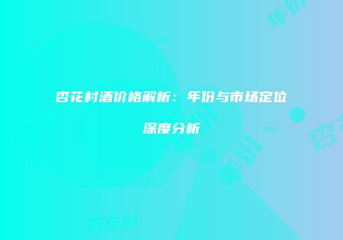 杏花村酒价格解析：年份与市场定位深度分析