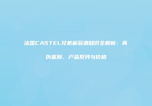 法国CASTEL兄弟葡萄酒知识全解析：真伪鉴别、产品系列与价格