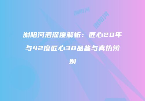 浏阳河酒深度解析：匠心20年与42度匠心30品鉴与真伪辨别