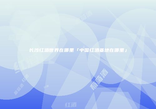 长沙红酒世界在哪里「中国红酒基地在哪里」