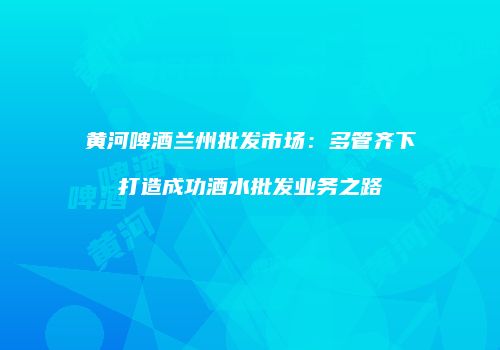 黄河啤酒兰州批发市场：多管齐下打造成功酒水批发业务之路