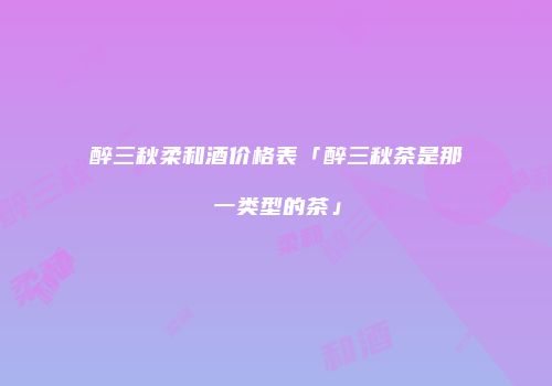 醉三秋柔和酒价格表「醉三秋茶是那一类型的茶」