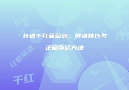 长城干红葡萄酒：辨别技巧与正确存储方法
