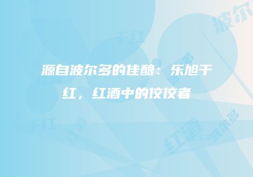 源自波尔多的佳酿：乐旭干红，红酒中的佼佼者