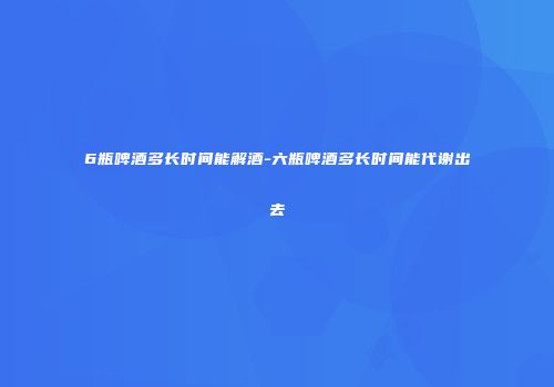 6瓶啤酒多长时间能解酒-六瓶啤酒多长时间能代谢出去