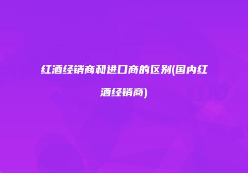 红酒经销商和进口商的区别(国内红酒经销商)