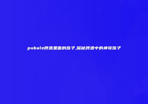 pubale啤酒里面的珠子,探秘啤酒中的神奇珠子