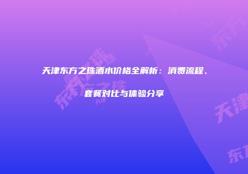 天津东方之珠酒水价格全解析：消费流程、套餐对比与体验分享