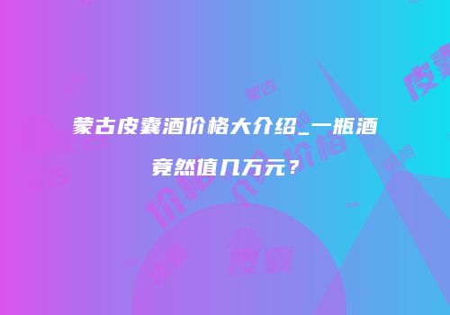 蒙古皮囊酒价格大介绍_一瓶酒竟然值几万元？