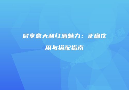 尽享意大利红酒魅力：正确饮用与搭配指南