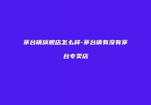 茅台镇旗舰店怎么样-茅台镇有没有茅台专卖店