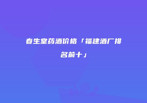 春生堂药酒价格「福建酒厂排名前十」