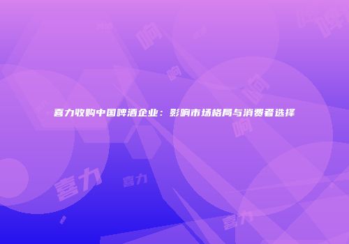 喜力收购中国啤酒企业：影响市场格局与消费者选择