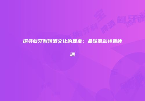 探寻匈牙利啤酒文化的瑰宝：品味多款特色啤酒