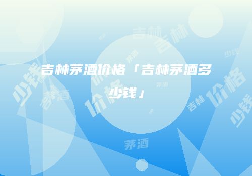 吉林茅酒价格「吉林茅酒多少钱」