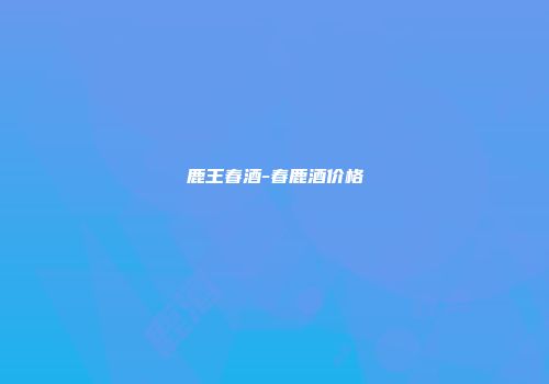 鹿王春酒-春鹿酒价格