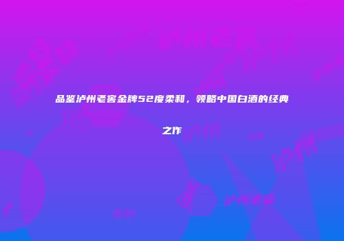 品鉴泸州老窖金牌52度柔和，领略中国白酒的经典之作
