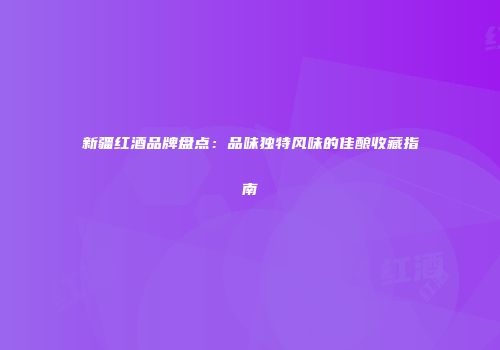 新疆红酒品牌盘点：品味独特风味的佳酿收藏指南