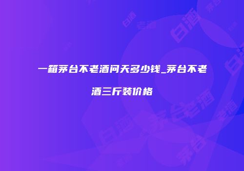 一箱茅台不老酒问天多少钱_茅台不老酒三斤装价格
