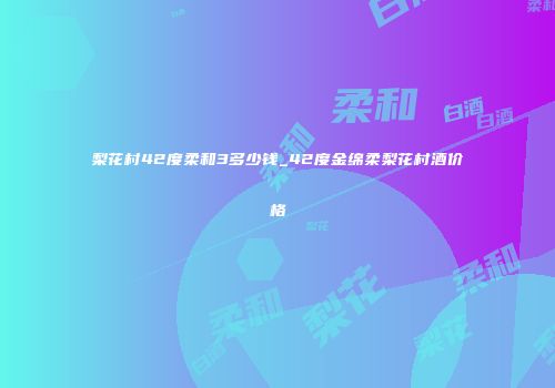 梨花村42度柔和3多少钱_42度金绵柔梨花村酒价格