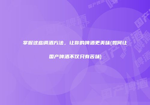 掌握这些调酒方法，让你的啤酒更美味(如何让国产啤酒不仅只有苦味)