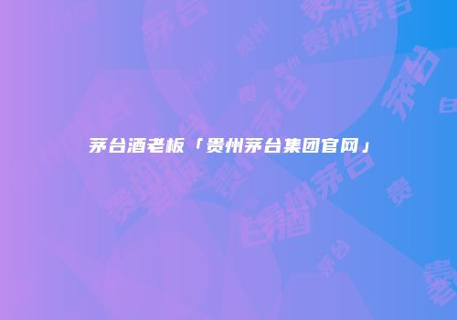 茅台酒老板「贵州茅台集团官网」