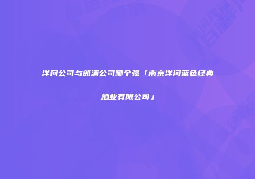 洋河公司与郎酒公司哪个强「南京洋河蓝色经典酒业有限公司」