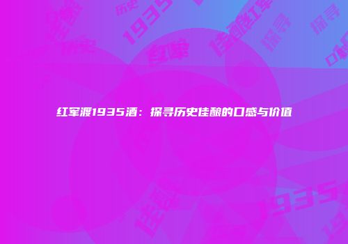 红军渡1935酒：探寻历史佳酿的口感与价值