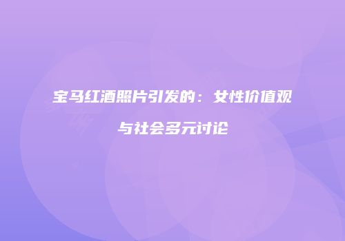 宝马红酒照片引发的：女性价值观与社会多元讨论