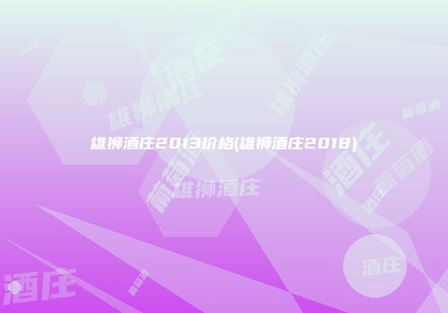雄狮酒庄2013价格(雄狮酒庄2018)