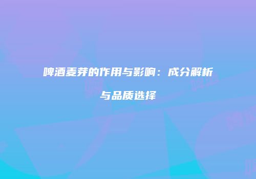 啤酒麦芽的作用与影响：成分解析与品质选择