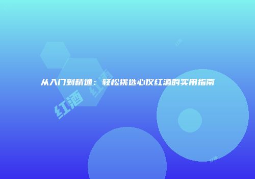 从入门到精通：轻松挑选心仪红酒的实用指南