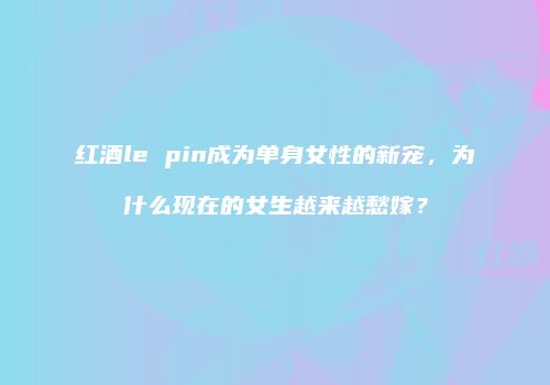 红酒le pin成为单身女性的新宠，为什么现在的女生越来越愁嫁？