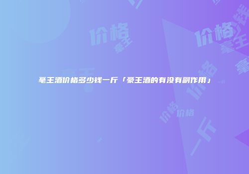 毫王酒价格多少钱一斤「豪王酒的有没有副作用」