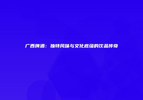 广西啤酒：独特风味与文化底蕴的饮品传奇