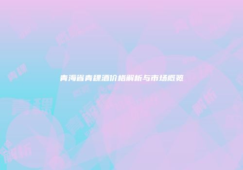 青海省青稞酒价格解析与市场概览