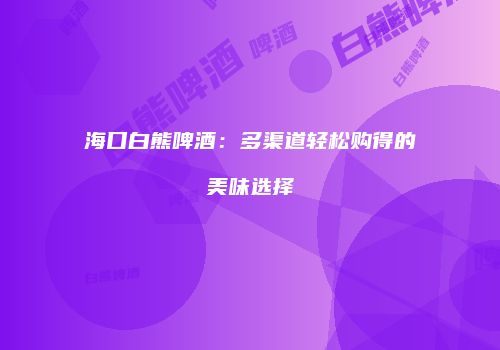 海口白熊啤酒：多渠道轻松购得的美味选择
