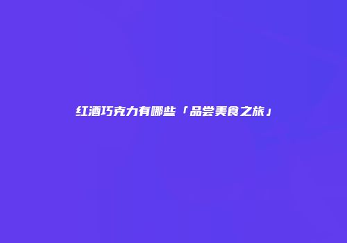 红酒巧克力有哪些「品尝美食之旅」