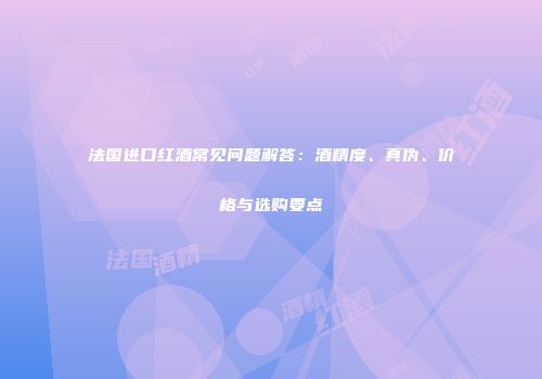 法国进口红酒常见问题解答：酒精度、真伪、价格与选购要点