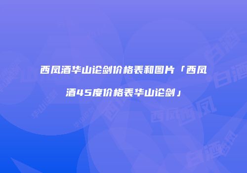 西凤酒华山论剑价格表和图片「西凤酒45度价格表华山论剑」