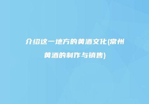 介绍这一地方的黄酒文化(常州黄酒的制作与销售)