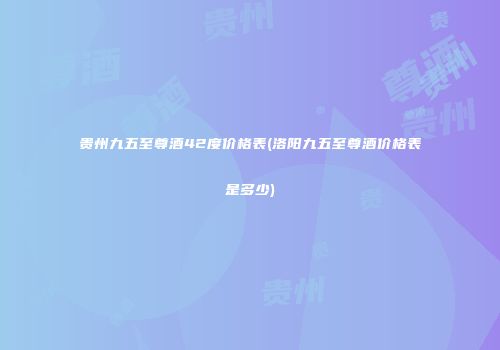 贵州九五至尊酒42度价格表(洛阳九五至尊酒价格表是多少)
