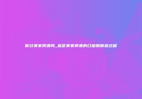 听过英豪啤酒吗_品尝英豪啤酒的口感和酿造过程