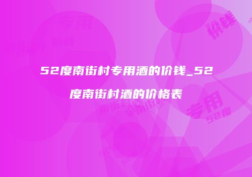 52度南街村专用酒的价钱_52度南街村酒的价格表